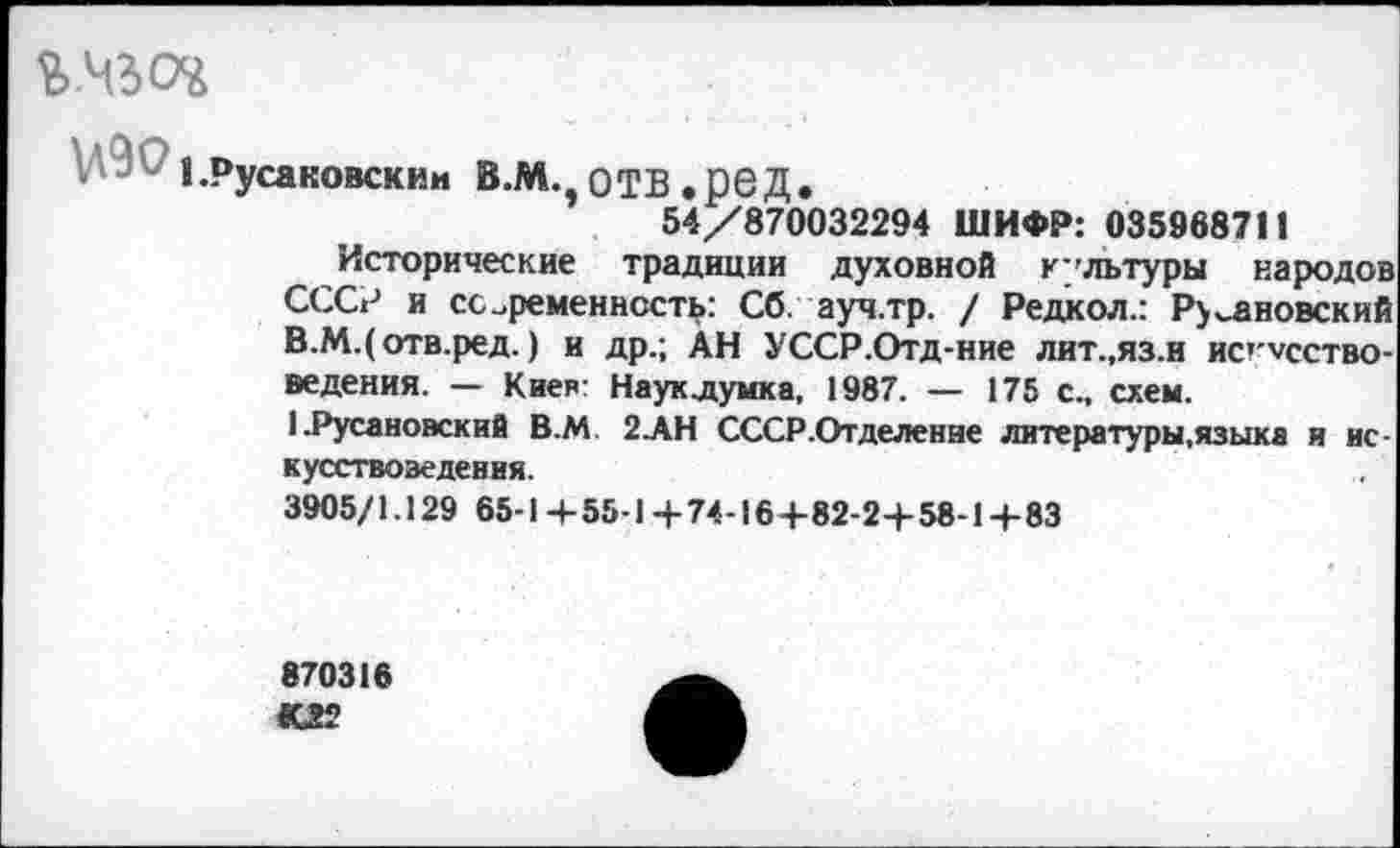 ﻿ъ.чьо*
i.Русаковским В.мч ОТВ .ред.
54/870032294 ШИФР: 035968711
Исторические традиции духовной культуры народов СССР и современность: Сб. ауч.тр. / Редкол.: Римановский В.М.(отв.ред.) и др.; АН УССР.Отд-ние лит.,яз.н ис’ чсство-ведения. — Киев: Наук думка. 1987. — 175 с., схем.
1 .Русановский В.М 2АН СССР.Отделение литературы,языка и ис кусствозеденвя.
3905/1.129 65-1 + 55-1 + 74-16+82-2+58-1 + 83
870316 02